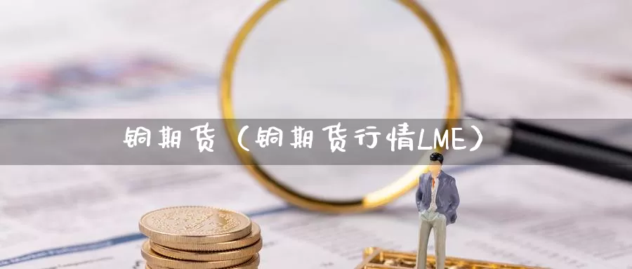 铜期货（铜期货行情LME）_https://www.ncforging.com.cn_期货投资_第1张